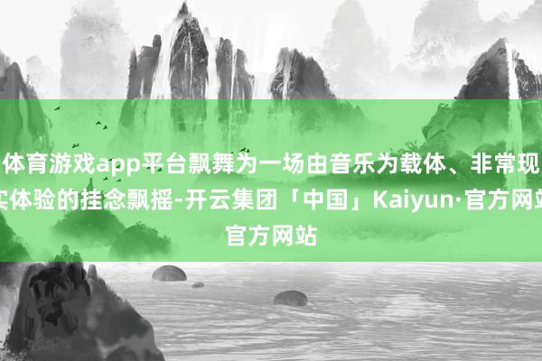 体育游戏app平台飘舞为一场由音乐为载体、非常现实体验的挂念飘摇-开云集团「中国」Kaiyun·官方网站