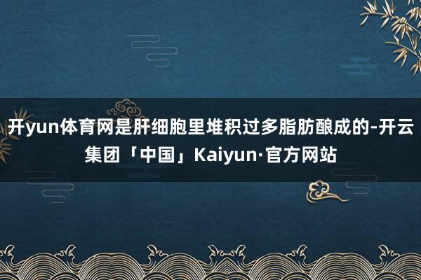 开yun体育网是肝细胞里堆积过多脂肪酿成的-开云集团「中国」Kaiyun·官方网站