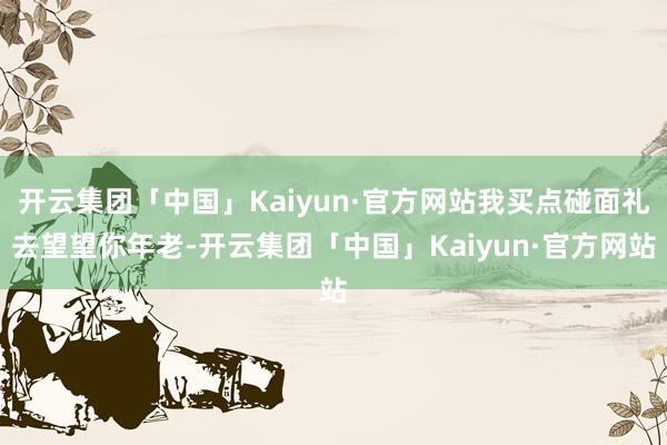 开云集团「中国」Kaiyun·官方网站我买点碰面礼去望望你年老-开云集团「中国」Kaiyun·官方网站