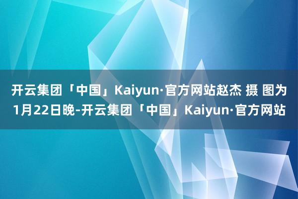 开云集团「中国」Kaiyun·官方网站赵杰 摄 图为1月22日晚-开云集团「中国」Kaiyun·官方网站