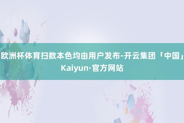 欧洲杯体育扫数本色均由用户发布-开云集团「中国」Kaiyun·官方网站
