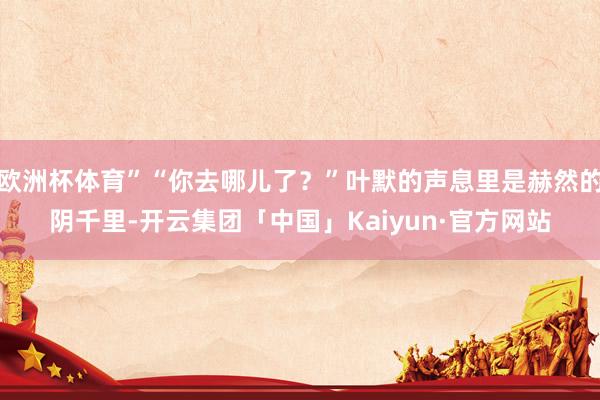 欧洲杯体育”“你去哪儿了？”叶默的声息里是赫然的阴千里-开云集团「中国」Kaiyun·官方网站