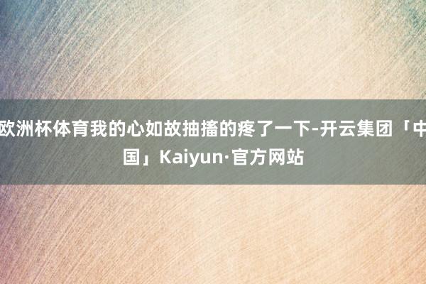 欧洲杯体育我的心如故抽搐的疼了一下-开云集团「中国」Kaiyun·官方网站