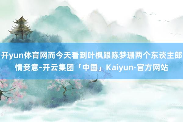 开yun体育网而今天看到叶枫跟陈梦珊两个东谈主郎情妾意-开云集团「中国」Kaiyun·官方网站