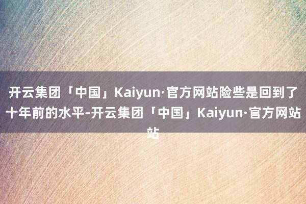 开云集团「中国」Kaiyun·官方网站险些是回到了十年前的水平-开云集团「中国」Kaiyun·官方网站