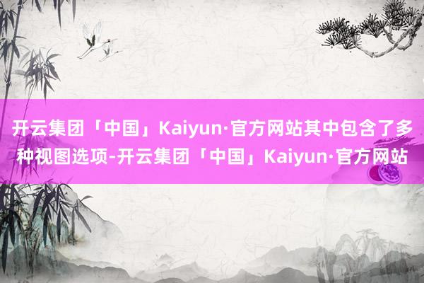 开云集团「中国」Kaiyun·官方网站其中包含了多种视图选项-开云集团「中国」Kaiyun·官方网站
