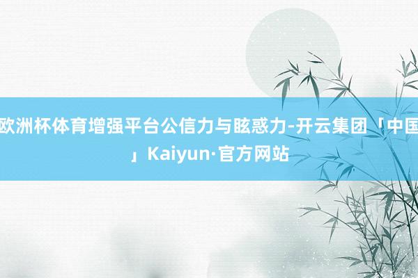 欧洲杯体育增强平台公信力与眩惑力-开云集团「中国」Kaiyun·官方网站