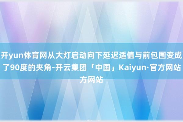 开yun体育网从大灯启动向下延迟适值与前包围变成了90度的夹角-开云集团「中国」Kaiyun·官方网站
