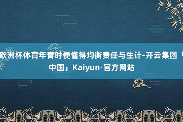 欧洲杯体育年青时便懂得均衡责任与生计-开云集团「中国」Kaiyun·官方网站