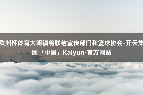欧洲杯体育大朗镇将联结宣传部门和篮球协会-开云集团「中国」Kaiyun·官方网站