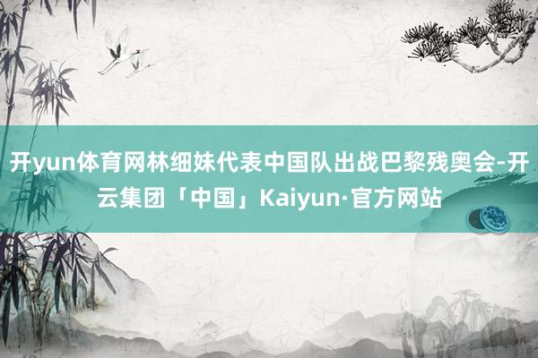 开yun体育网林细妹代表中国队出战巴黎残奥会-开云集团「中国」Kaiyun·官方网站