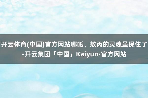 开云体育(中国)官方网站哪吒、敖丙的灵魂虽保住了-开云集团「中国」Kaiyun·官方网站