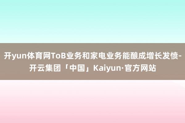 开yun体育网ToB业务和家电业务能酿成增长发愤-开云集团「中国」Kaiyun·官方网站