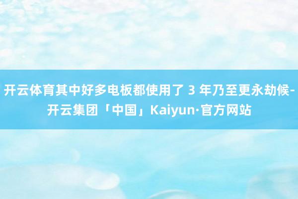 开云体育其中好多电板都使用了 3 年乃至更永劫候-开云集团「中国」Kaiyun·官方网站