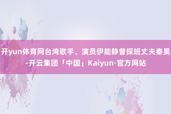 开yun体育网台湾歌手、演员伊能静曾探班丈夫秦昊-开云集团「中国」Kaiyun·官方网站