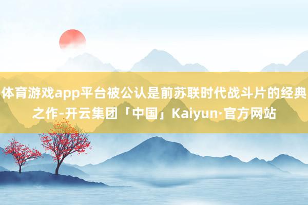 体育游戏app平台被公认是前苏联时代战斗片的经典之作-开云集团「中国」Kaiyun·官方网站