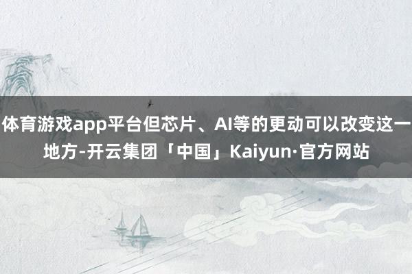 体育游戏app平台但芯片、AI等的更动可以改变这一地方-开云集团「中国」Kaiyun·官方网站