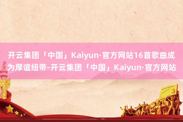 开云集团「中国」Kaiyun·官方网站16首歌曲成为厚谊纽带-开云集团「中国」Kaiyun·官方网站