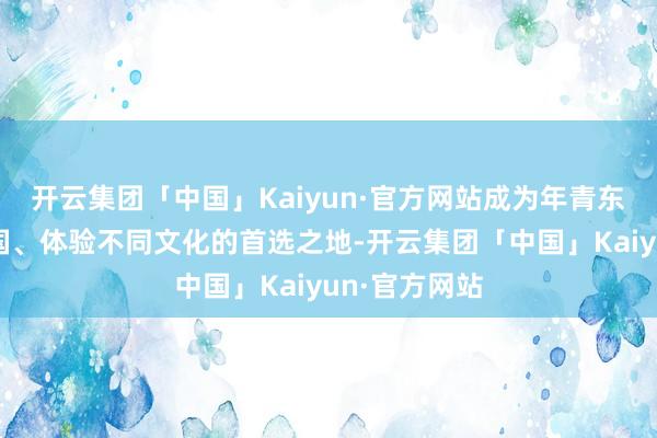 开云集团「中国」Kaiyun·官方网站成为年青东谈主探索全国、体验不同文化的首选之地-开云集团「中国」Kaiyun·官方网站