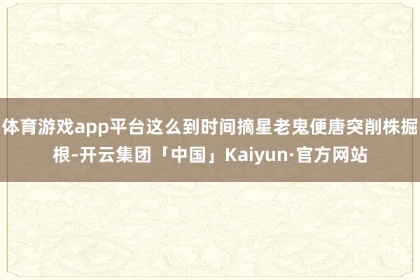 体育游戏app平台这么到时间摘星老鬼便唐突削株掘根-开云集团「中国」Kaiyun·官方网站