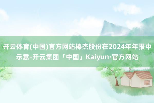 开云体育(中国)官方网站棒杰股份在2024年年报中示意-开云集团「中国」Kaiyun·官方网站
