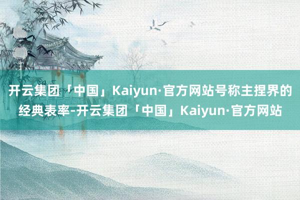 开云集团「中国」Kaiyun·官方网站号称主捏界的经典表率-开云集团「中国」Kaiyun·官方网站
