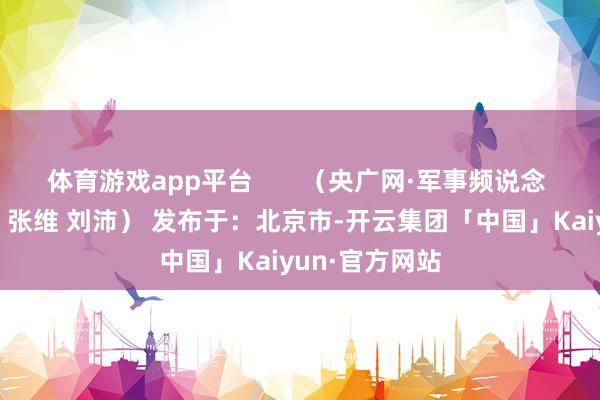 体育游戏app平台       （央广网·军事频说念 作家：熊梁琦 张维 刘沛） 发布于：北京市-开云集团「中国」Kaiyun·官方网站