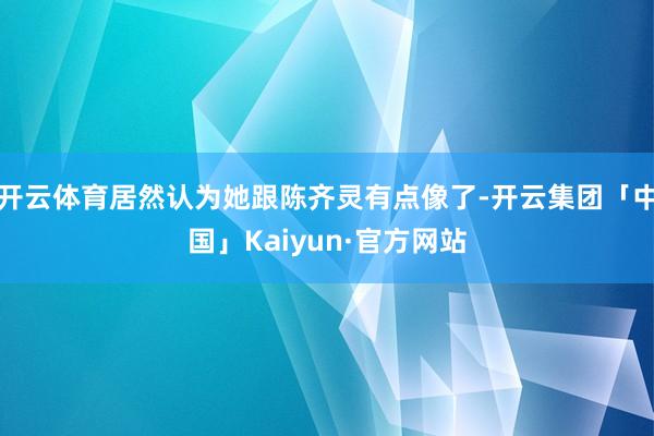 开云体育居然认为她跟陈齐灵有点像了-开云集团「中国」Kaiyun·官方网站