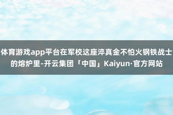 体育游戏app平台在军校这座淬真金不怕火钢铁战士的熔炉里-开云集团「中国」Kaiyun·官方网站