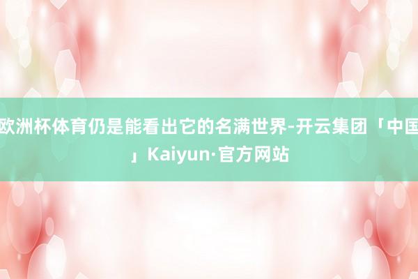 欧洲杯体育仍是能看出它的名满世界-开云集团「中国」Kaiyun·官方网站