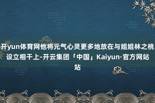 开yun体育网他将元气心灵更多地放在与姐姐林之桃设立相干上-开云集团「中国」Kaiyun·官方网站