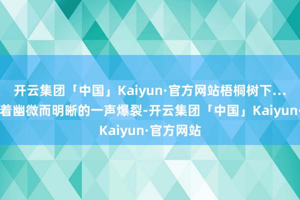 开云集团「中国」Kaiyun·官方网站梧桐树下……啪！跟着幽微而明晰的一声爆裂-开云集团「中国」Kaiyun·官方网站
