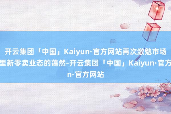 开云集团「中国」Kaiyun·官方网站再次激勉市场对阿里新零卖业态的蔼然-开云集团「中国」Kaiyun·官方网站