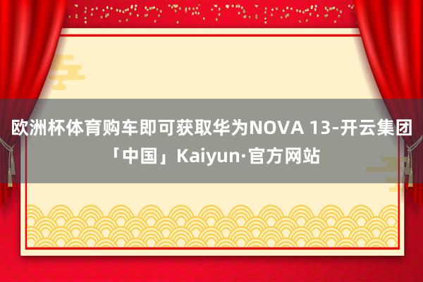 欧洲杯体育购车即可获取华为NOVA 13-开云集团「中国」Kaiyun·官方网站