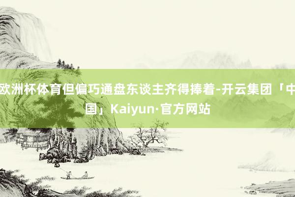 欧洲杯体育但偏巧通盘东谈主齐得捧着-开云集团「中国」Kaiyun·官方网站