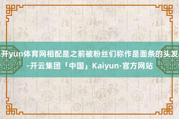 开yun体育网相配是之前被粉丝们称作是面条的头发-开云集团「中国」Kaiyun·官方网站