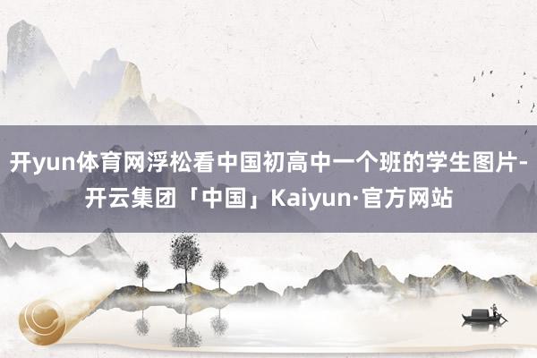 开yun体育网浮松看中国初高中一个班的学生图片-开云集团「中国」Kaiyun·官方网站