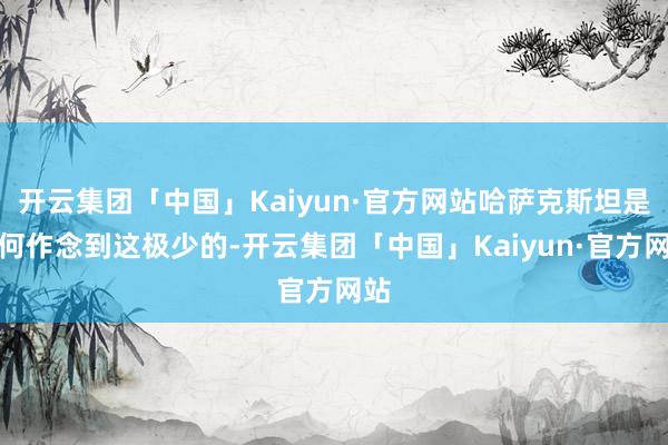 开云集团「中国」Kaiyun·官方网站哈萨克斯坦是如何作念到这极少的-开云集团「中国」Kaiyun·官方网站