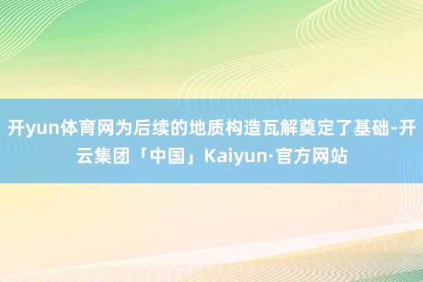 开yun体育网为后续的地质构造瓦解奠定了基础-开云集团「中国」Kaiyun·官方网站