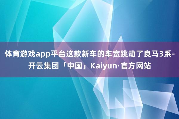 体育游戏app平台这款新车的车宽跳动了良马3系-开云集团「中国」Kaiyun·官方网站