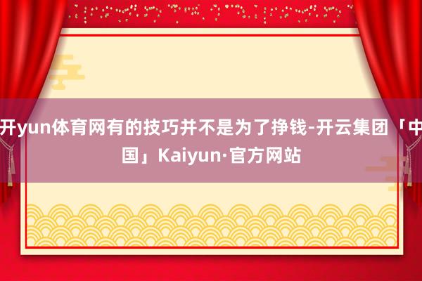开yun体育网有的技巧并不是为了挣钱-开云集团「中国」Kaiyun·官方网站