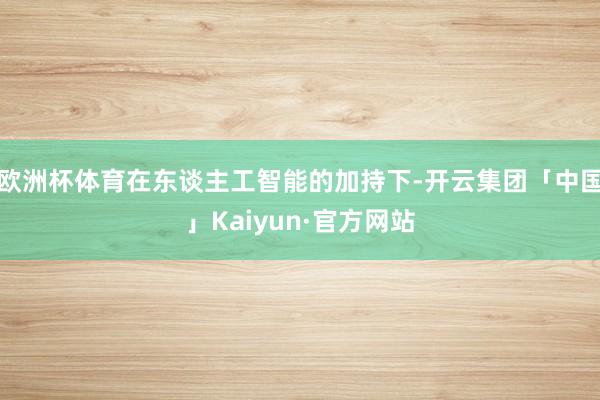 欧洲杯体育在东谈主工智能的加持下-开云集团「中国」Kaiyun·官方网站