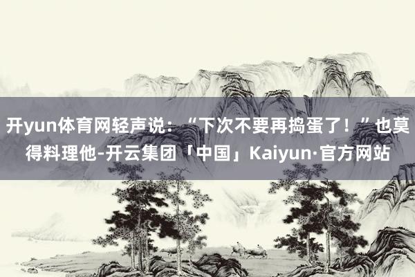 开yun体育网轻声说：“下次不要再捣蛋了！”也莫得料理他-开云集团「中国」Kaiyun·官方网站