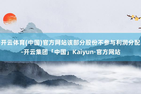 开云体育(中国)官方网站该部分股份不参与利润分配-开云集团「中国」Kaiyun·官方网站
