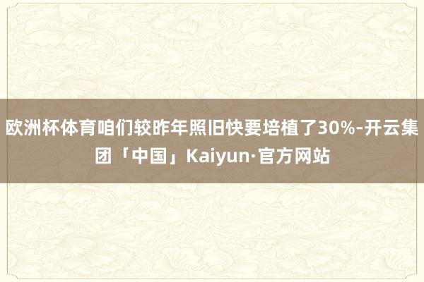 欧洲杯体育咱们较昨年照旧快要培植了30%-开云集团「中国」Kaiyun·官方网站