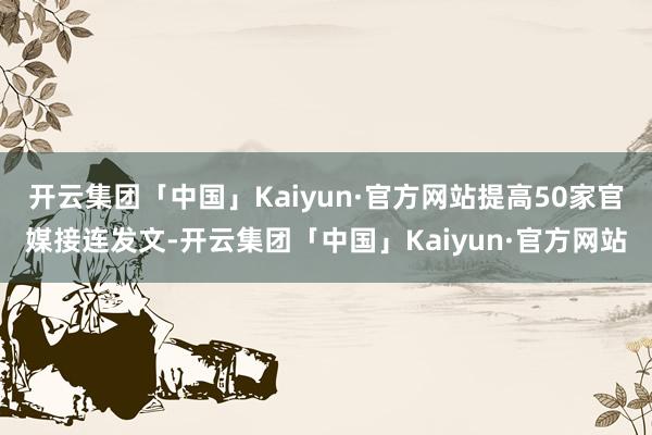 开云集团「中国」Kaiyun·官方网站提高50家官媒接连发文-开云集团「中国」Kaiyun·官方网站