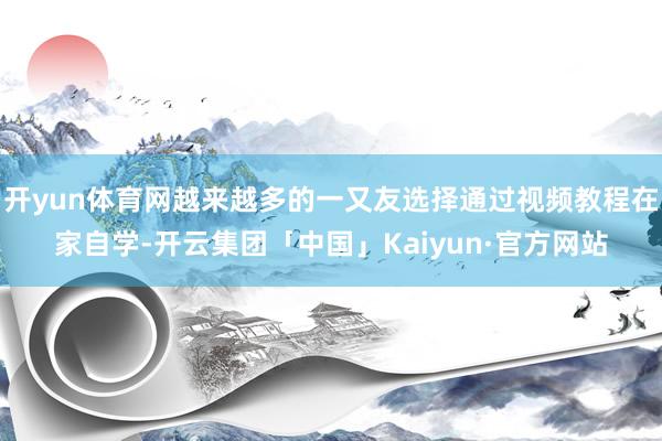 开yun体育网越来越多的一又友选择通过视频教程在家自学-开云集团「中国」Kaiyun·官方网站