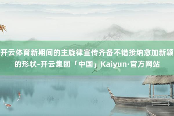 开云体育新期间的主旋律宣传齐备不错接纳愈加新颖的形状-开云集团「中国」Kaiyun·官方网站