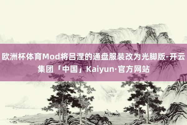 欧洲杯体育Mod将吕涅的通盘服装改为光脚版-开云集团「中国」Kaiyun·官方网站