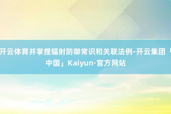 开云体育并掌捏辐射防御常识和关联法例-开云集团「中国」Kaiyun·官方网站